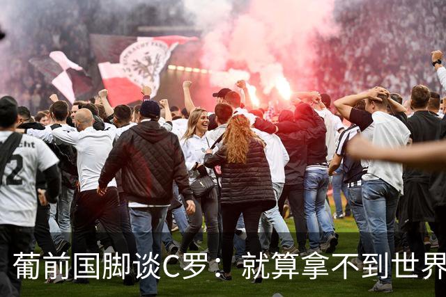 葡前国脚谈C罗：就算拿不到世界杯 他在足球史的伟大也绝不会褪色